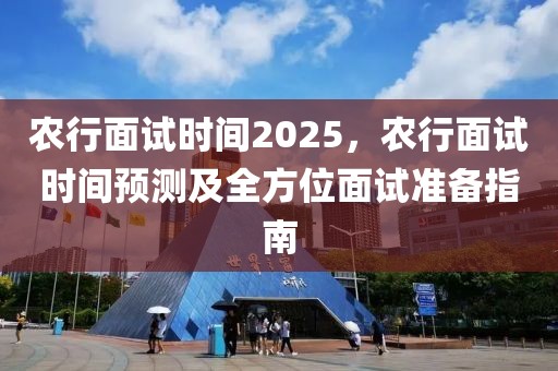 農(nóng)行面試時(shí)間2025，農(nóng)行面試時(shí)間預(yù)測(cè)及全方位面試準(zhǔn)備指南