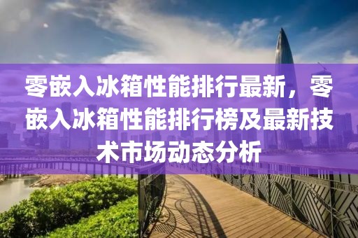 零嵌入冰箱性能排行最新，零嵌入冰箱性能排行榜及最新技術(shù)市場(chǎng)動(dòng)態(tài)分析