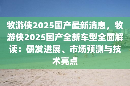 牧游俠2025國(guó)產(chǎn)最新消息，牧游俠2025國(guó)產(chǎn)全新車型全面解讀：研發(fā)進(jìn)展、市場(chǎng)預(yù)測(cè)與技術(shù)亮點(diǎn)