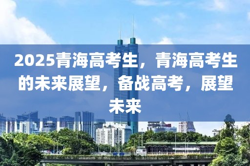 2025青海高考生，青海高考生的未來展望，備戰(zhàn)高考，展望未來