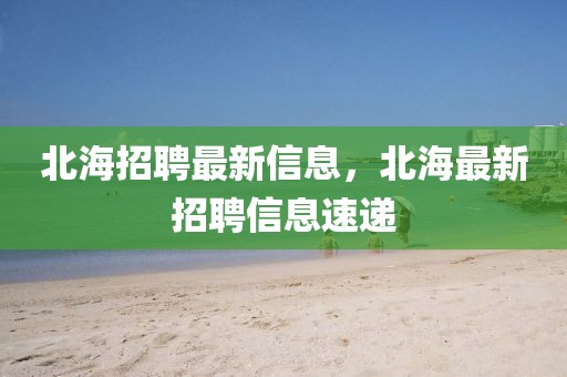 北海招聘最新信息，北海最新招聘信息速遞