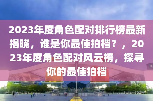 2023年度角色配對排行榜最新揭曉，誰是你最佳拍檔？，2023年度角色配對風(fēng)云榜，探尋你的最佳拍檔