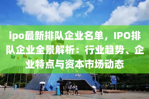 ipo最新排隊企業(yè)名單，IPO排隊企業(yè)全景解析：行業(yè)趨勢、企業(yè)特點與資本市場動態(tài)