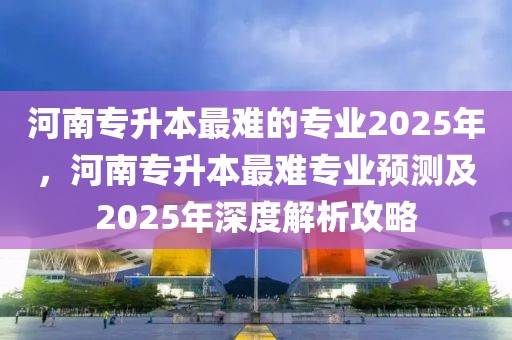 河南專升本最難的專業(yè)2025年，河南專升本最難專業(yè)預(yù)測(cè)及2025年深度解析攻略