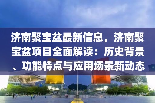 濟南聚寶盆最新信息，濟南聚寶盆項目全面解讀：歷史背景、功能特點與應用場景新動態(tài)