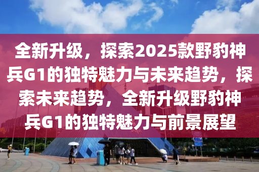 全新升級，探索2025款野豹神兵G1的獨特魅力與未來趨勢，探索未來趨勢，全新升級野豹神兵G1的獨特魅力與前景展望