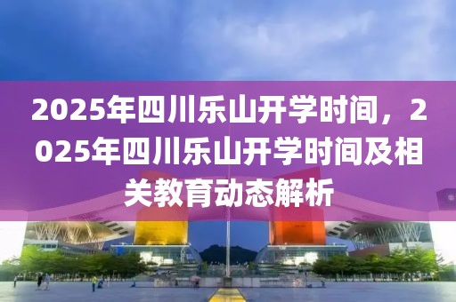 2025年四川樂山開學(xué)時(shí)間，2025年四川樂山開學(xué)時(shí)間及相關(guān)教育動(dòng)態(tài)解析