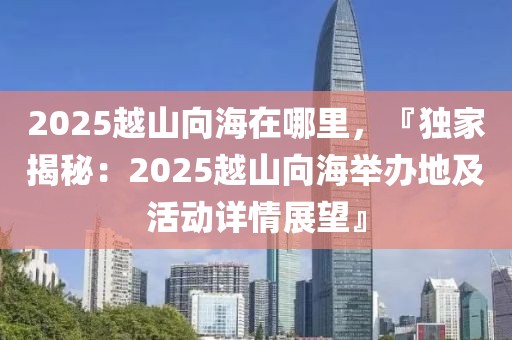 2025越山向海在哪里，『獨家揭秘：2025越山向海舉辦地及活動詳情展望』