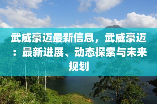 武威豪邁最新信息，武威豪邁：最新進(jìn)展、動態(tài)探索與未來規(guī)劃