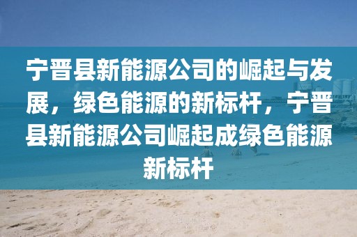 寧晉縣新能源公司的崛起與發(fā)展，綠色能源的新標(biāo)桿，寧晉縣新能源公司崛起成綠色能源新標(biāo)桿