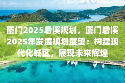 廈門2025后溪規(guī)劃，廈門后溪2025年發(fā)展規(guī)劃展望：構(gòu)建現(xiàn)代化城區(qū)，展現(xiàn)未來輝煌