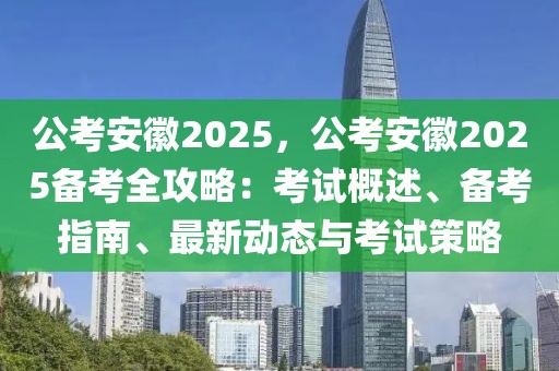 公考安徽2025，公考安徽2025備考全攻略：考試概述、備考指南、最新動態(tài)與考試策略