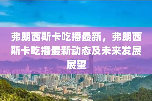 弗朗西斯卡吃播最新，弗朗西斯卡吃播最新動態(tài)及未來發(fā)展展望