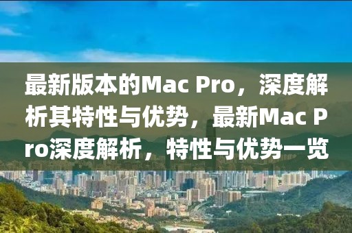 最新版本的Mac Pro，深度解析其特性與優(yōu)勢(shì)，最新Mac Pro深度解析，特性與優(yōu)勢(shì)一覽