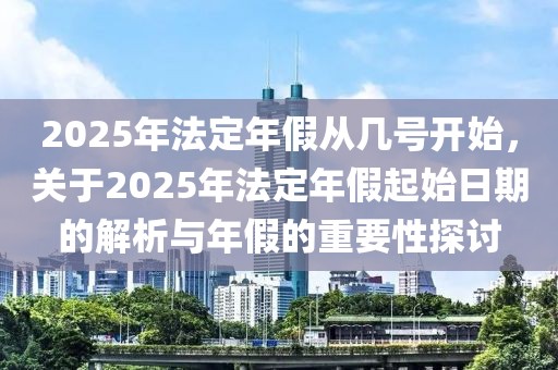 2025年法定年假從幾號開始，關(guān)于2025年法定年假起始日期的解析與年假的重要性探討