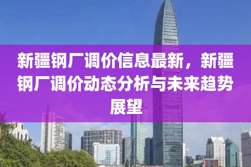 新疆鋼廠調(diào)價(jià)信息最新，新疆鋼廠調(diào)價(jià)動(dòng)態(tài)分析與未來趨勢(shì)展望