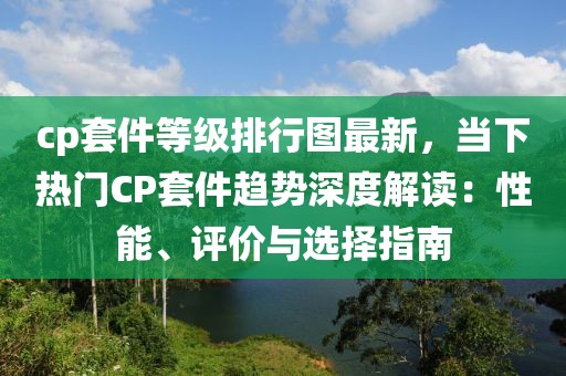 cp套件等級排行圖最新，當(dāng)下熱門CP套件趨勢深度解讀：性能、評價與選擇指南