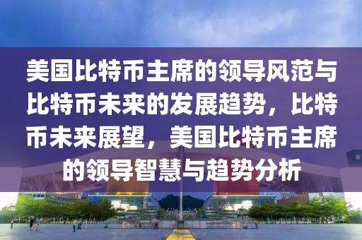 美國比特幣主席的領(lǐng)導(dǎo)風(fēng)范與比特幣未來的發(fā)展趨勢，比特幣未來展望，美國比特幣主席的領(lǐng)導(dǎo)智慧與趨勢分析