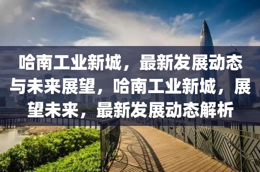 哈南工業(yè)新城，最新發(fā)展動態(tài)與未來展望，哈南工業(yè)新城，展望未來，最新發(fā)展動態(tài)解析