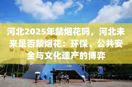 河北2025年禁煙花嗎，河北未來(lái)是否禁煙花：環(huán)保、公共安全與文化遺產(chǎn)的博弈