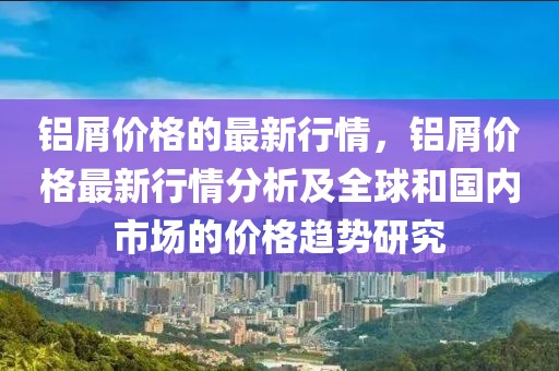 鋁屑價格的最新行情，鋁屑價格最新行情分析及全球和國內(nèi)市場的價格趨勢研究