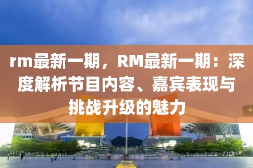 rm最新一期，RM最新一期：深度解析節(jié)目內(nèi)容、嘉賓表現(xiàn)與挑戰(zhàn)升級的魅力