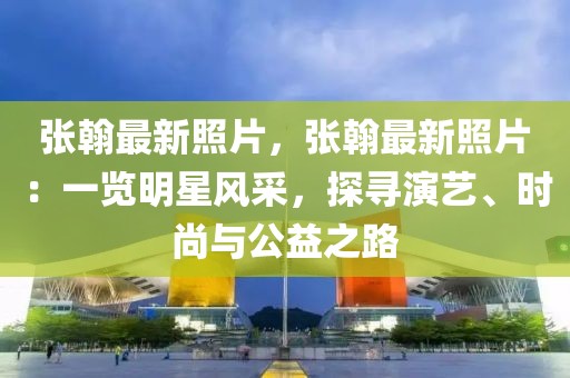 張翰最新照片，張翰最新照片：一覽明星風(fēng)采，探尋演藝、時尚與公益之路