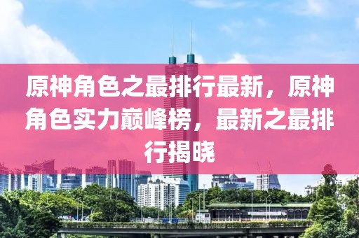 原神角色之最排行最新，原神角色實力巔峰榜，最新之最排行揭曉