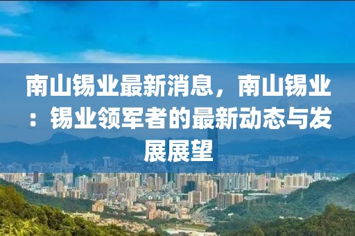 南山錫業(yè)最新消息，南山錫業(yè)：錫業(yè)領(lǐng)軍者的最新動(dòng)態(tài)與發(fā)展展望