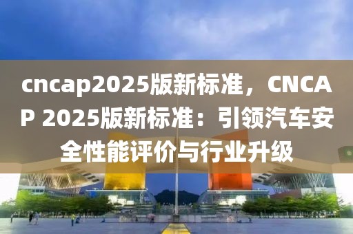 cncap2025版新標(biāo)準(zhǔn)，CNCAP 2025版新標(biāo)準(zhǔn)：引領(lǐng)汽車安全性能評(píng)價(jià)與行業(yè)升級(jí)