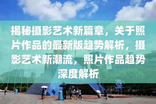 揭秘?cái)z影藝術(shù)新篇章，關(guān)于照片作品的最新版趨勢(shì)解析，攝影藝術(shù)新潮流，照片作品趨勢(shì)深度解析