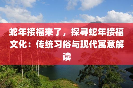 蛇年接福來了，探尋蛇年接福文化：傳統(tǒng)習(xí)俗與現(xiàn)代寓意解讀