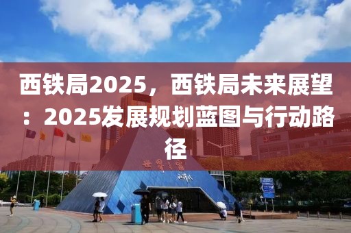 西鐵局2025，西鐵局未來展望：2025發(fā)展規(guī)劃藍圖與行動路徑