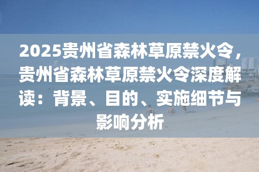 2025貴州省森林草原禁火令，貴州省森林草原禁火令深度解讀：背景、目的、實施細(xì)節(jié)與影響分析