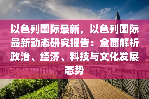 以色列國際最新，以色列國際最新動態(tài)研究報告：全面解析政治、經(jīng)濟、科技與文化發(fā)展態(tài)勢