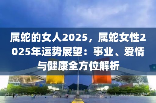 屬蛇的女人2025，屬蛇女性2025年運勢展望：事業(yè)、愛情與健康全方位解析