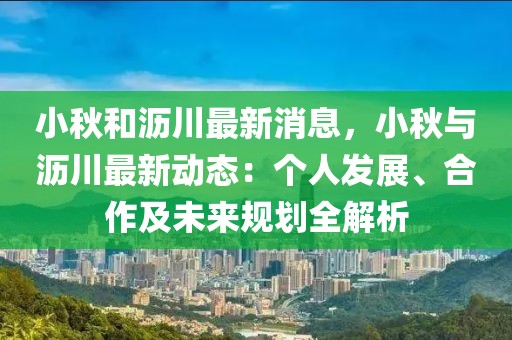 小秋和瀝川最新消息，小秋與瀝川最新動態(tài)：個人發(fā)展、合作及未來規(guī)劃全解析