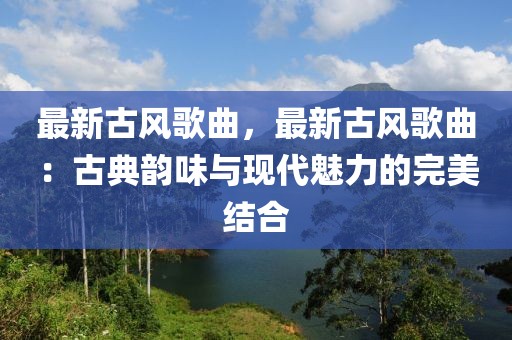 最新古風(fēng)歌曲，最新古風(fēng)歌曲：古典韻味與現(xiàn)代魅力的完美結(jié)合