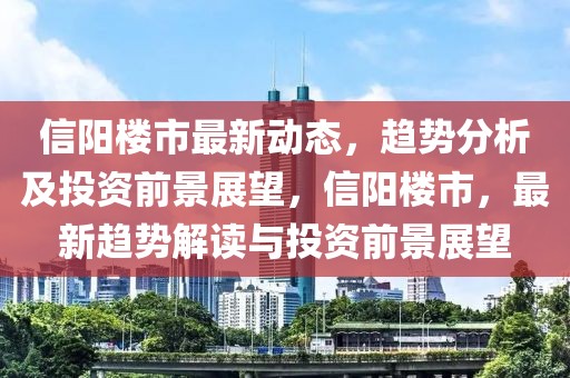 信陽樓市最新動態(tài)，趨勢分析及投資前景展望，信陽樓市，最新趨勢解讀與投資前景展望