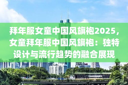 拜年服女童中國風旗袍2025，女童拜年服中國風旗袍：獨特設計與流行趨勢的融合展現