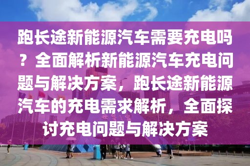 跑長途新能源汽車需要充電嗎？全面解析新能源汽車充電問題與解決方案，跑長途新能源汽車的充電需求解析，全面探討充電問題與解決方案