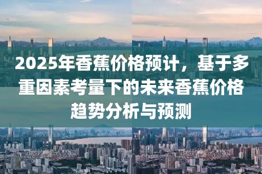 2025年香蕉價格預(yù)計，基于多重因素考量下的未來香蕉價格趨勢分析與預(yù)測