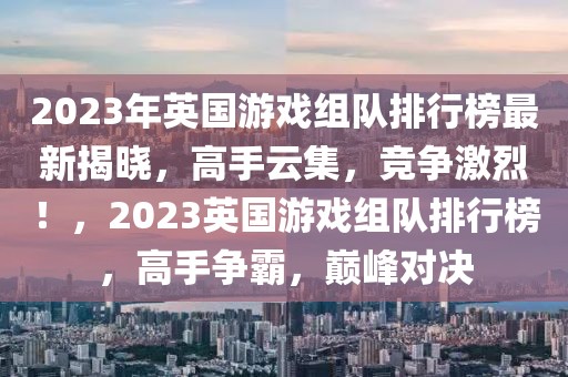 2023年英國(guó)游戲組隊(duì)排行榜最新揭曉，高手云集，競(jìng)爭(zhēng)激烈！，2023英國(guó)游戲組隊(duì)排行榜，高手爭(zhēng)霸，巔峰對(duì)決