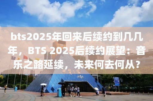 bts2025年回來(lái)后續(xù)約到幾幾年，BTS 2025后續(xù)約展望：音樂(lè)之路延續(xù)，未來(lái)何去何從？