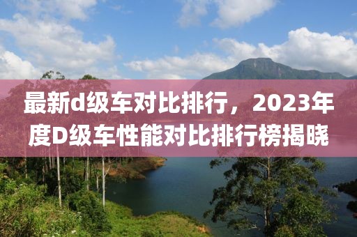 最新d級車對比排行，2023年度D級車性能對比排行榜揭曉