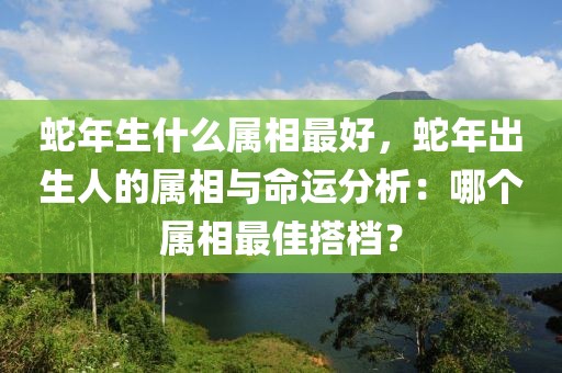 蛇年生什么屬相最好，蛇年出生人的屬相與命運(yùn)分析：哪個(gè)屬相最佳搭檔？