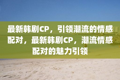 最新韓劇CP，引領潮流的情感配對，最新韓劇CP，潮流情感配對的魅力引領