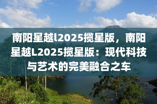 南陽(yáng)星越l2025攬星版，南陽(yáng)星越L2025攬星版：現(xiàn)代科技與藝術(shù)的完美融合之車(chē)