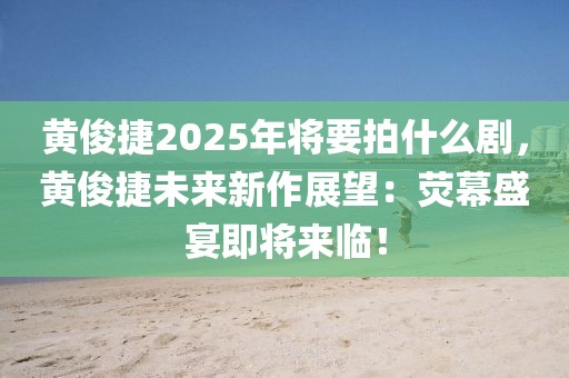 黃俊捷2025年將要拍什么劇，黃俊捷未來新作展望：熒幕盛宴即將來臨！