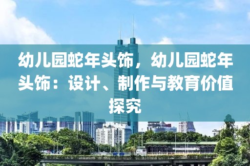 幼兒園蛇年頭飾，幼兒園蛇年頭飾：設(shè)計(jì)、制作與教育價(jià)值探究